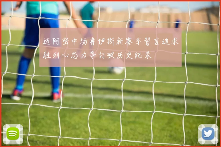 迈阿密中场鲁伊斯新赛季誓言追求胜利心态力争打破历史纪录