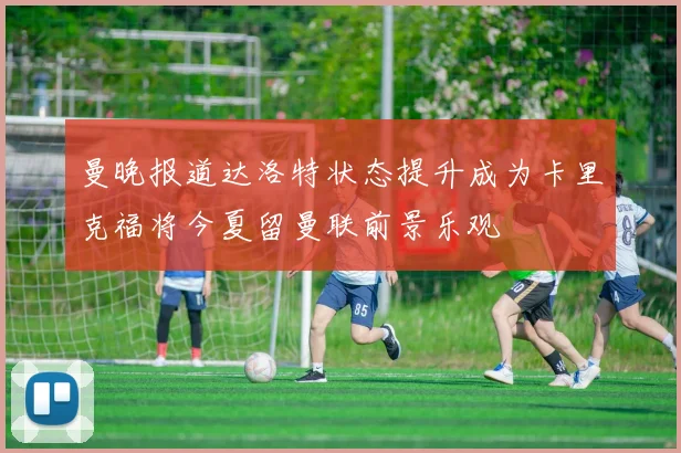 曼晚报道达洛特状态提升成为卡里克福将今夏留曼联前景乐观