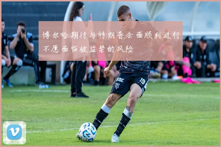 博尔哈期待与特朗普会面顺利进行不愿面临被监禁的风险