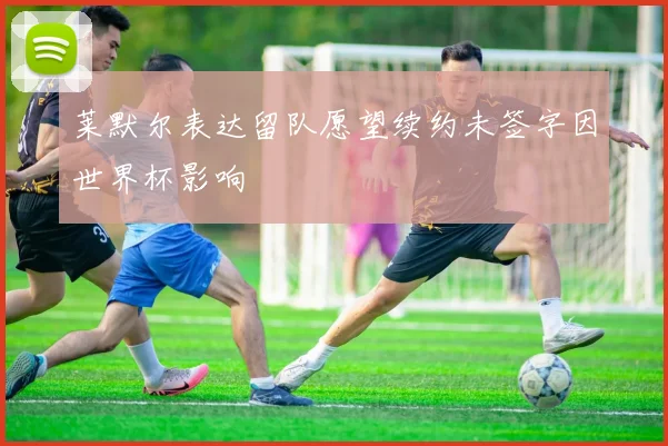莱默尔表达留队愿望续约未签字因世界杯影响