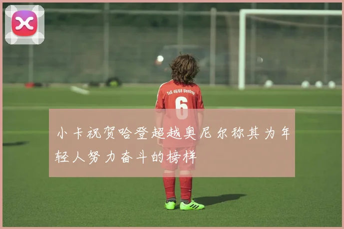 小卡祝贺哈登超越奥尼尔称其为年轻人努力奋斗的榜样
