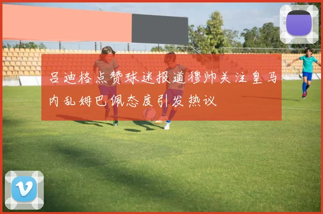 吕迪格点赞球迷报道穆帅关注皇马内乱姆巴佩态度引发热议