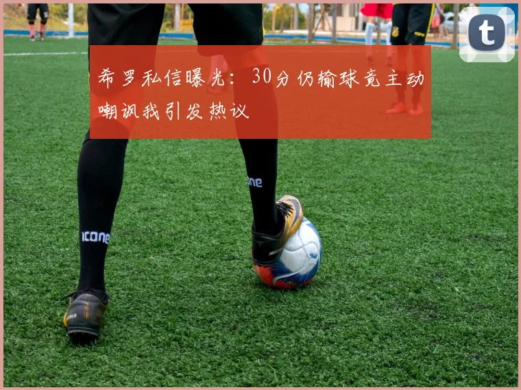 希罗私信曝光：30分仍输球竟主动嘲讽我引发热议