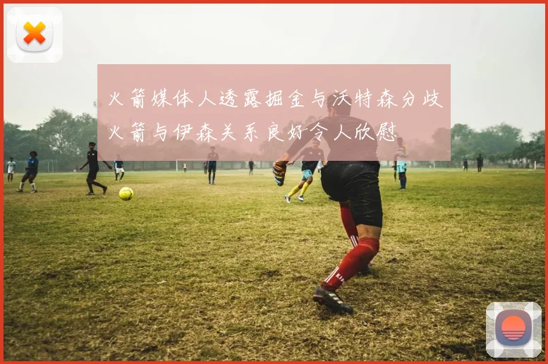 火箭媒体人透露掘金与沃特森分歧火箭与伊森关系良好令人欣慰