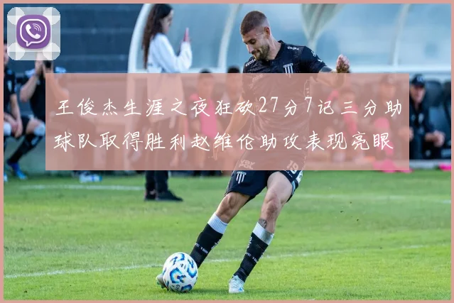 王俊杰生涯之夜狂砍27分7记三分助球队取得胜利赵维伦助攻表现亮眼