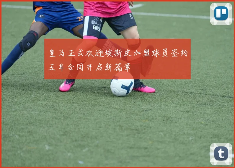皇马正式欢迎埃斯皮加盟球员签约五年合同开启新篇章