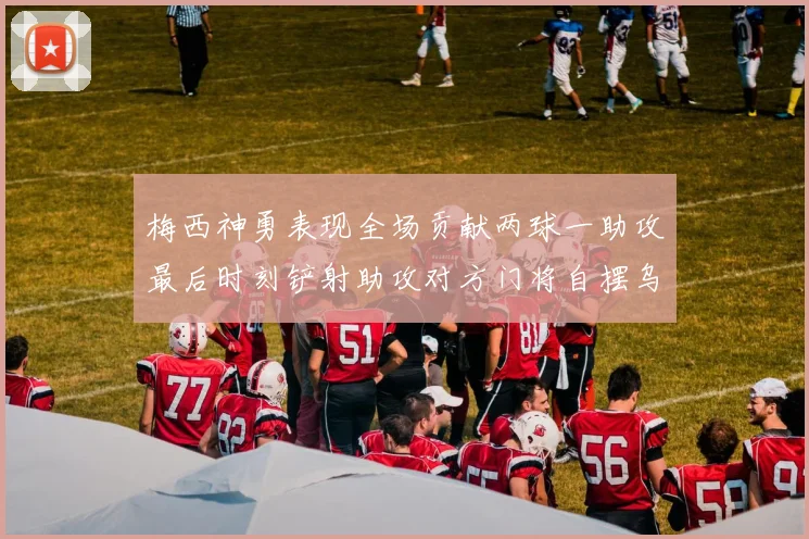 梅西神勇表现全场贡献两球一助攻最后时刻铲射助攻对方门将自摆乌龙