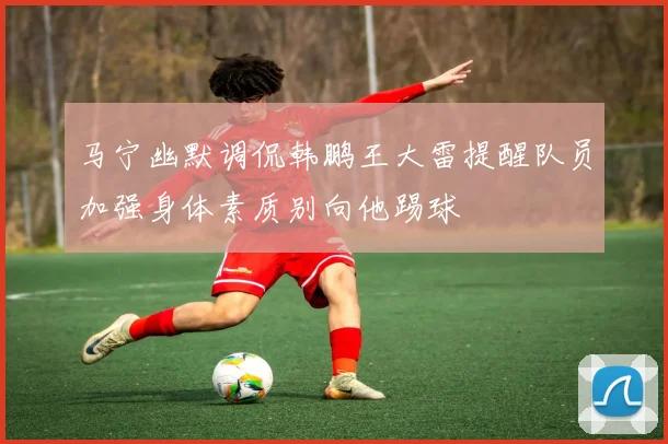 马宁幽默调侃韩鹏王大雷提醒队员加强身体素质别向他踢球