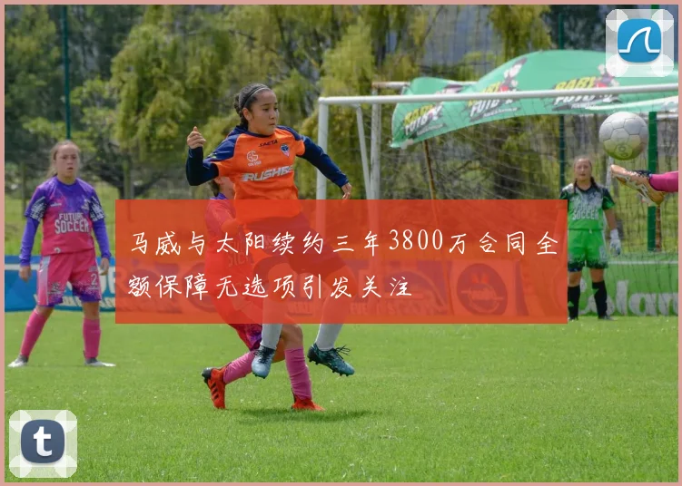 马威与太阳续约三年3800万合同全额保障无选项引发关注