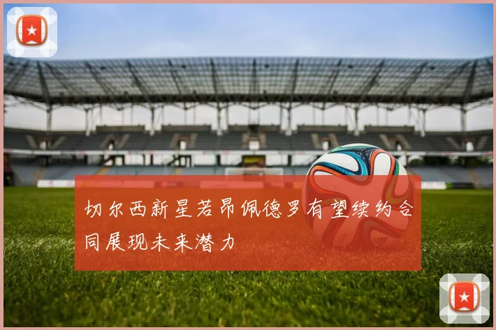 切尔西新星若昂佩德罗有望续约合同展现未来潜力