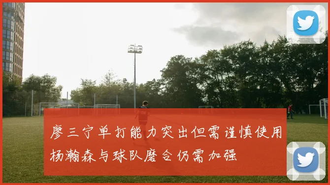 廖三宁单打能力突出但需谨慎使用杨瀚森与球队磨合仍需加强