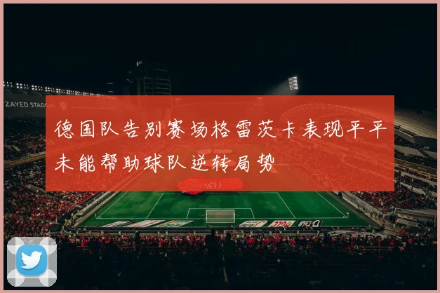 德国队告别赛场格雷茨卡表现平平未能帮助球队逆转局势