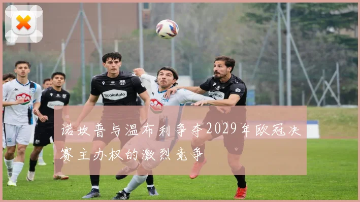 诺坎普与温布利争夺2029年欧冠决赛主办权的激烈竞争