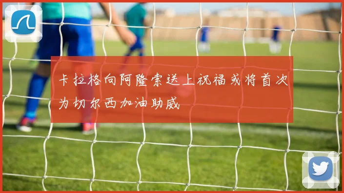 卡拉格向阿隆索送上祝福或将首次为切尔西加油助威
