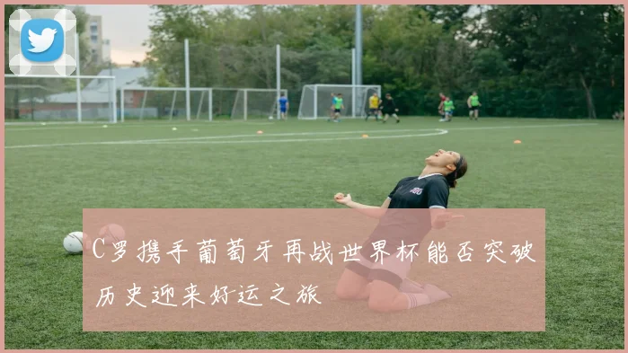 C罗携手葡萄牙再战世界杯能否突破历史迎来好运之旅