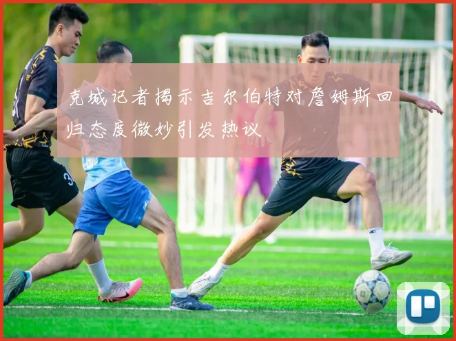 克城记者揭示吉尔伯特对詹姆斯回归态度微妙引发热议