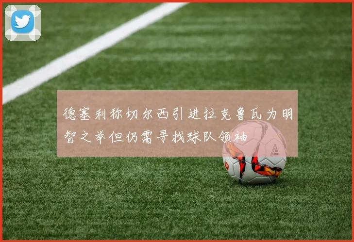 德塞利称切尔西引进拉克鲁瓦为明智之举但仍需寻找球队领袖