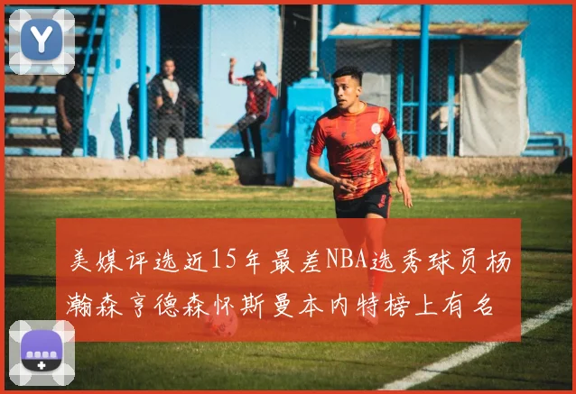 美媒评选近15年最差NBA选秀球员杨瀚森亨德森怀斯曼本内特榜上有名