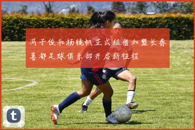 冯子俊和杨镜帆正式租借加盟长春喜都足球俱乐部开启新征程