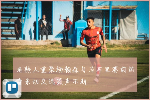 老熟人重聚杨瀚森与马布里赛前热身亲切交流笑声不断