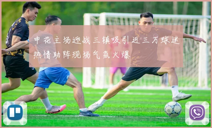 申花主场迎战三镇吸引近三万球迷热情助阵现场气氛火爆