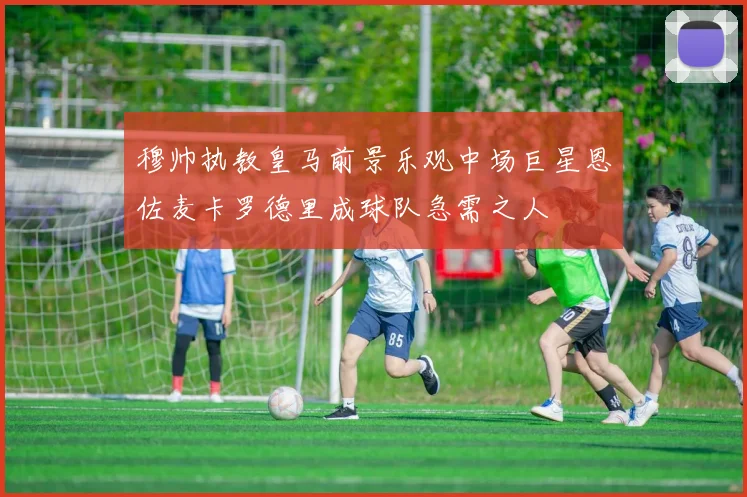 穆帅执教皇马前景乐观中场巨星恩佐麦卡罗德里成球队急需之人