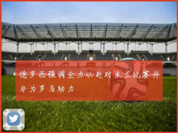 德罗西强调全力以赴对米兰比赛并非为罗马助力