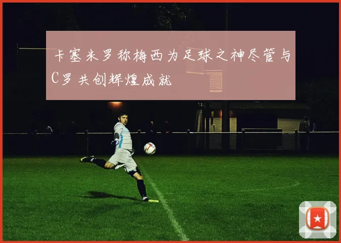 卡塞米罗称梅西为足球之神尽管与C罗共创辉煌成就
