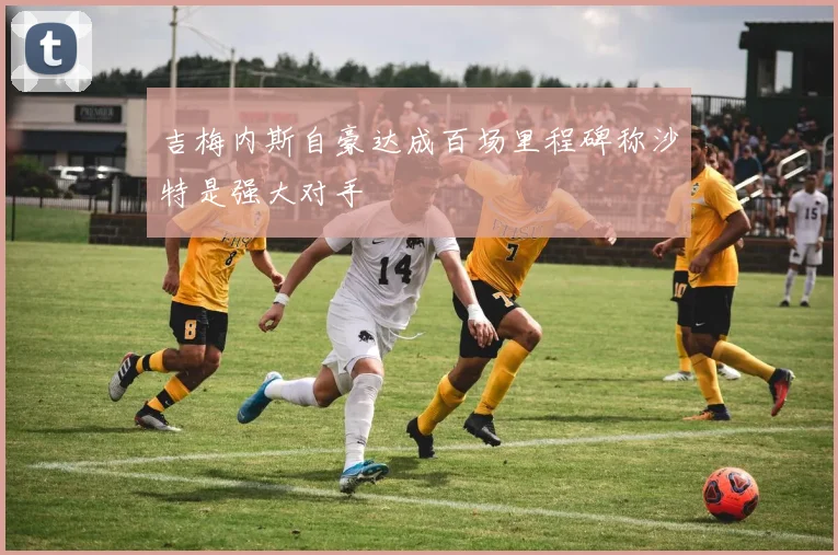 吉梅内斯自豪达成百场里程碑称沙特是强大对手