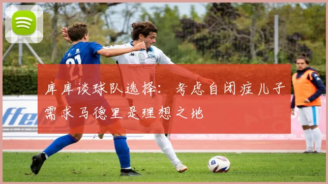 库库谈球队选择：考虑自闭症儿子需求马德里是理想之地