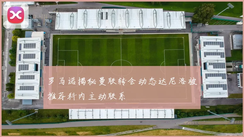 罗马诺揭秘曼联转会动态达尼洛被推荐科内主动联系