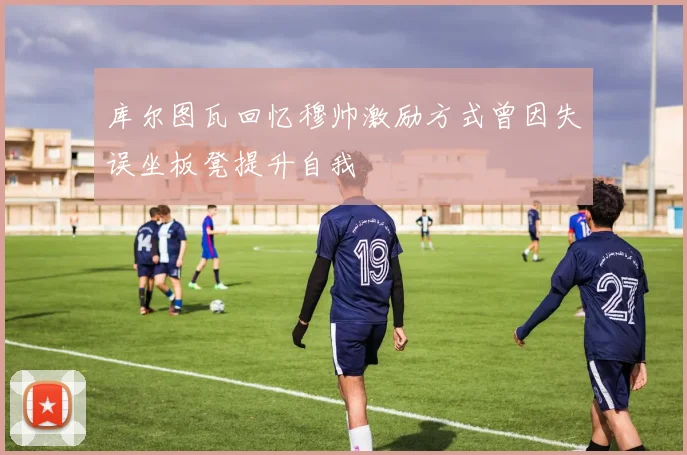 库尔图瓦回忆穆帅激励方式曾因失误坐板凳提升自我