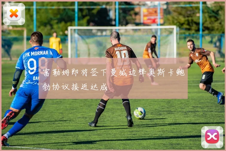 富勒姆即将签下曼城边锋奥斯卡鲍勃协议接近达成