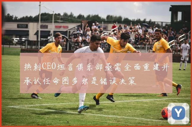 热刺CEO坦言俱乐部亟需全面重建并承认任命图多尔是错误决策