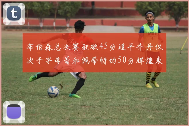 布伦森总决赛狂砍45分追平乔丹仅次于字母哥和佩蒂特的50分辉煌表现