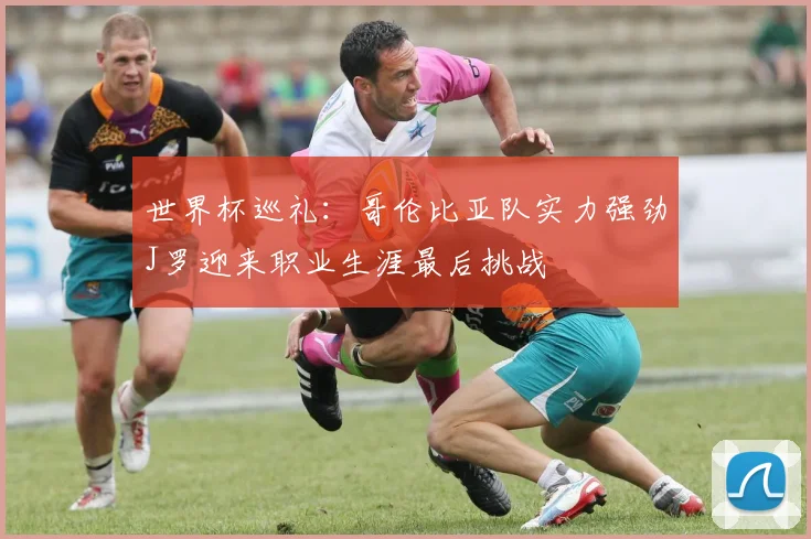 世界杯巡礼：哥伦比亚队实力强劲J罗迎来职业生涯最后挑战