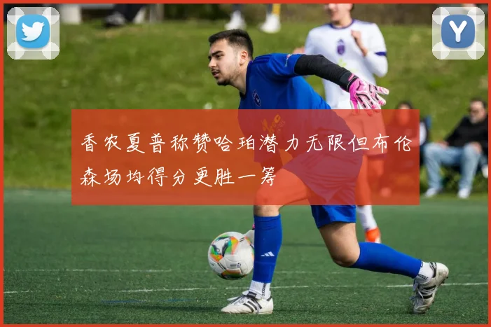 香农夏普称赞哈珀潜力无限但布伦森场均得分更胜一筹
